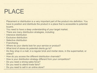 PLACE
Placement or distribution is a very important part of the product mix definition. You
have to position and distribute the product in a place that is accessible to potential
buyers.
You need to have a deep understanding of your target market.
There are many distribution strategies, including:
• Intensive distribution
• Exclusive distribution
• Selective distribution
• Franchising
• Where do your clients look for your service or product?
• What kind of stores do potential clients go to?
• Do they shop in a mall, in a regular brick and mortar store, in the supermarket, or
online?
• How do you access the different distribution channels?
• How is your distribution strategy different from your competitors?
• Do you need a strong sales force?
• Do you need to attend trade fairs?
• Do you need to sell in an online store?
 
