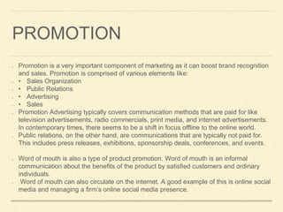 PROMOTION
Promotion is a very important component of marketing as it can boost brand recognition
and sales. Promotion is comprised of various elements like:
• Sales Organization
• Public Relations
• Advertising
• Sales
Promotion Advertising typically covers communication methods that are paid for like
television advertisements, radio commercials, print media, and internet advertisements.
In contemporary times, there seems to be a shift in focus offline to the online world.
Public relations, on the other hand, are communications that are typically not paid for.
This includes press releases, exhibitions, sponsorship deals, conferences, and events.
Word of mouth is also a type of product promotion. Word of mouth is an informal
communication about the benefits of the product by satisfied customers and ordinary
individuals.
Word of mouth can also circulate on the internet. A good example of this is online social
media and managing a firm’s online social media presence.
 