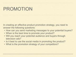 PROMOTION
In creating an effective product promotion strategy, you need to
answer the following questions:
• How can you send marketing messages to your potential buyers?
• When is the best time to promote your product?
• Will you reach your potential audience and buyers through
television ads?
• Is it best to use the social media in promoting the product?
• What is the promotion strategy of your competitors?
 