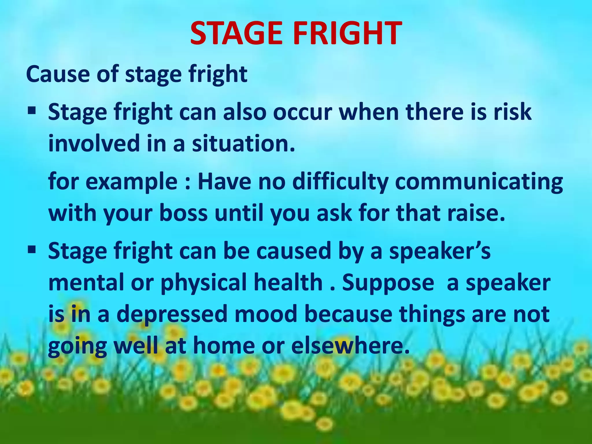 STAGE FRIGHT
Cause of stage fright
 Stage fright can also occur when there is risk
involved in a situation.
for example : Have no difficulty communicating
with your boss until you ask for that raise.
 Stage fright can be caused by a speaker’s
mental or physical health . Suppose a speaker
is in a depressed mood because things are not
going well at home or elsewhere.
 