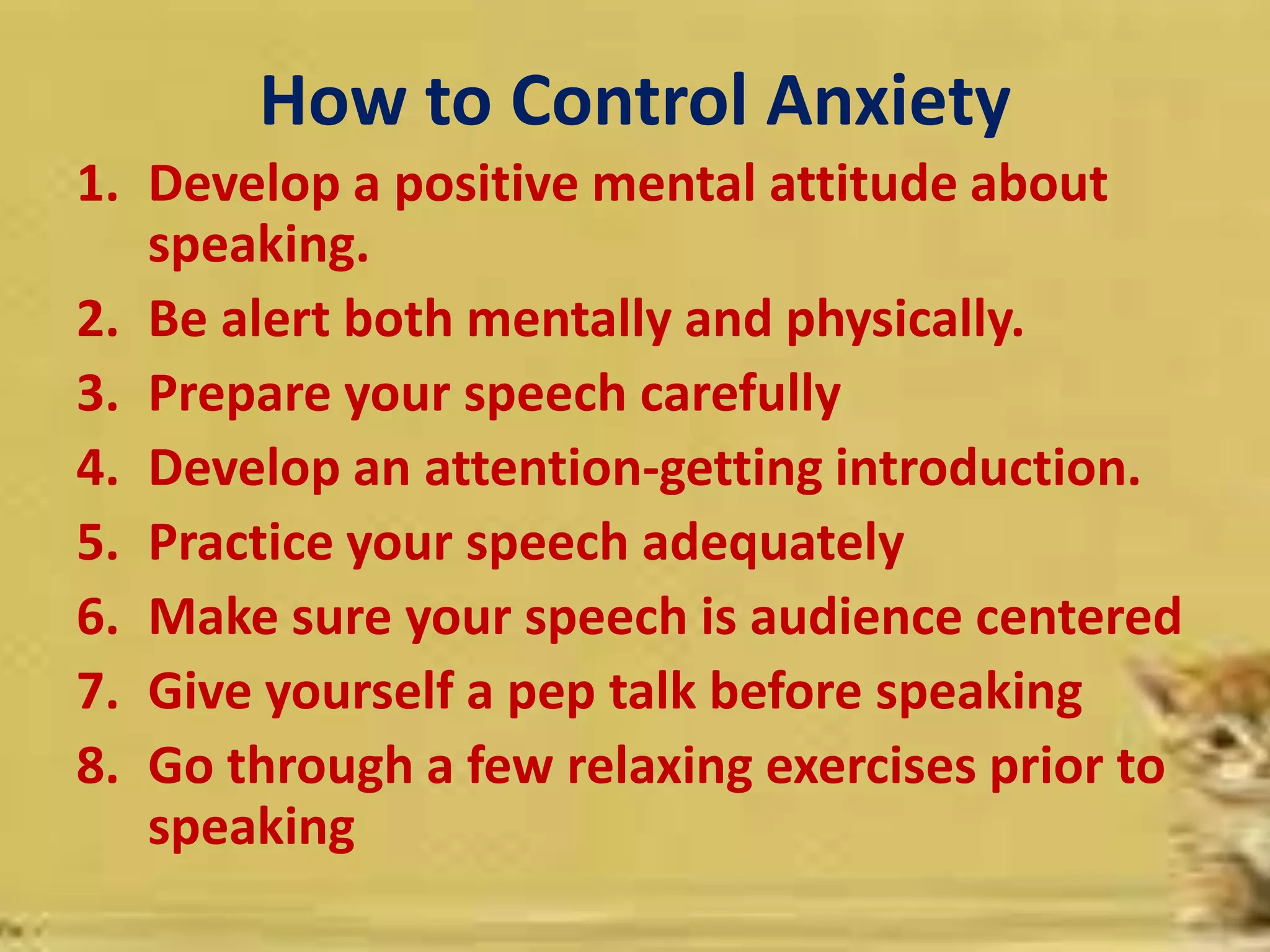 How to Control Anxiety
1. Develop a positive mental attitude about
speaking.
2. Be alert both mentally and physically.
3. Prepare your speech carefully
4. Develop an attention-getting introduction.
5. Practice your speech adequately
6. Make sure your speech is audience centered
7. Give yourself a pep talk before speaking
8. Go through a few relaxing exercises prior to
speaking
 