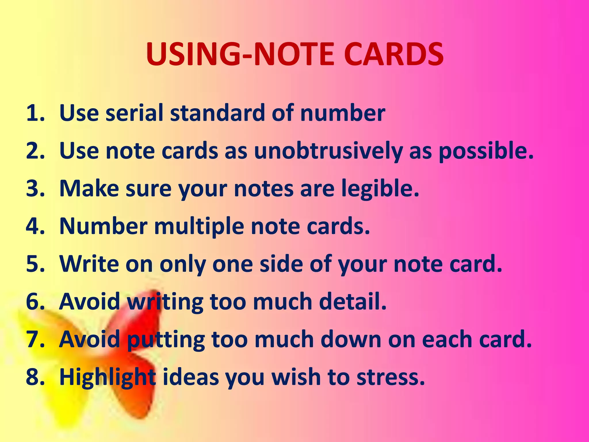 USING-NOTE CARDS
1. Use serial standard of number
2. Use note cards as unobtrusively as possible.
3. Make sure your notes are legible.
4. Number multiple note cards.
5. Write on only one side of your note card.
6. Avoid writing too much detail.
7. Avoid putting too much down on each card.
8. Highlight ideas you wish to stress.
 
