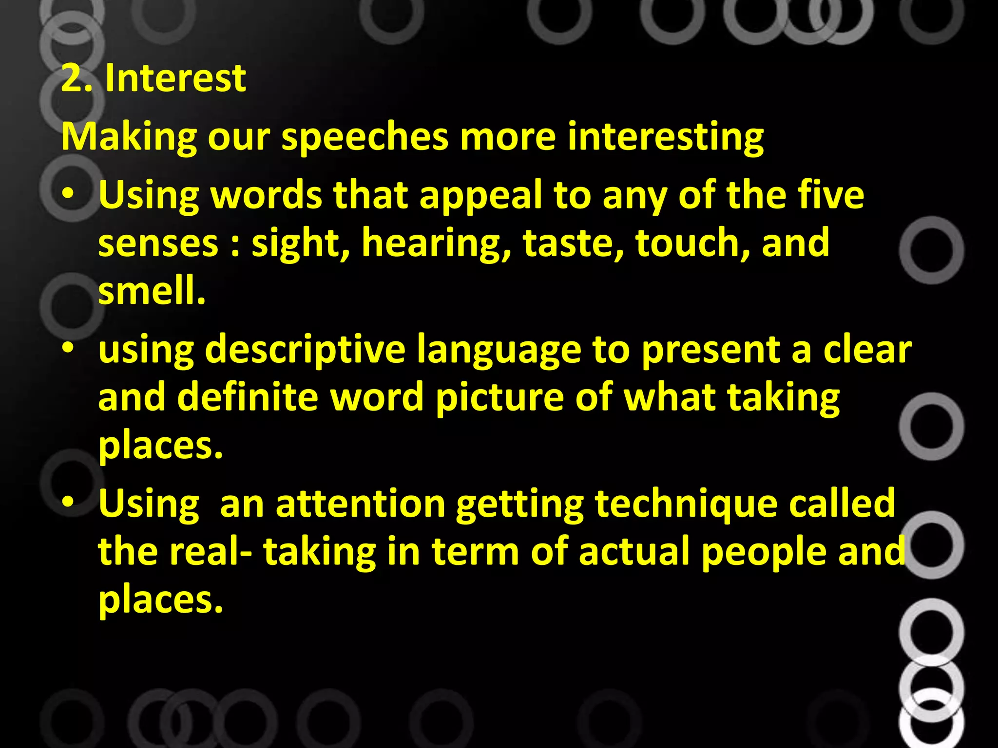 2. Interest
Making our speeches more interesting
• Using words that appeal to any of the five
senses : sight, hearing, taste, touch, and
smell.
• using descriptive language to present a clear
and definite word picture of what taking
places.
• Using an attention getting technique called
the real- taking in term of actual people and
places.
 