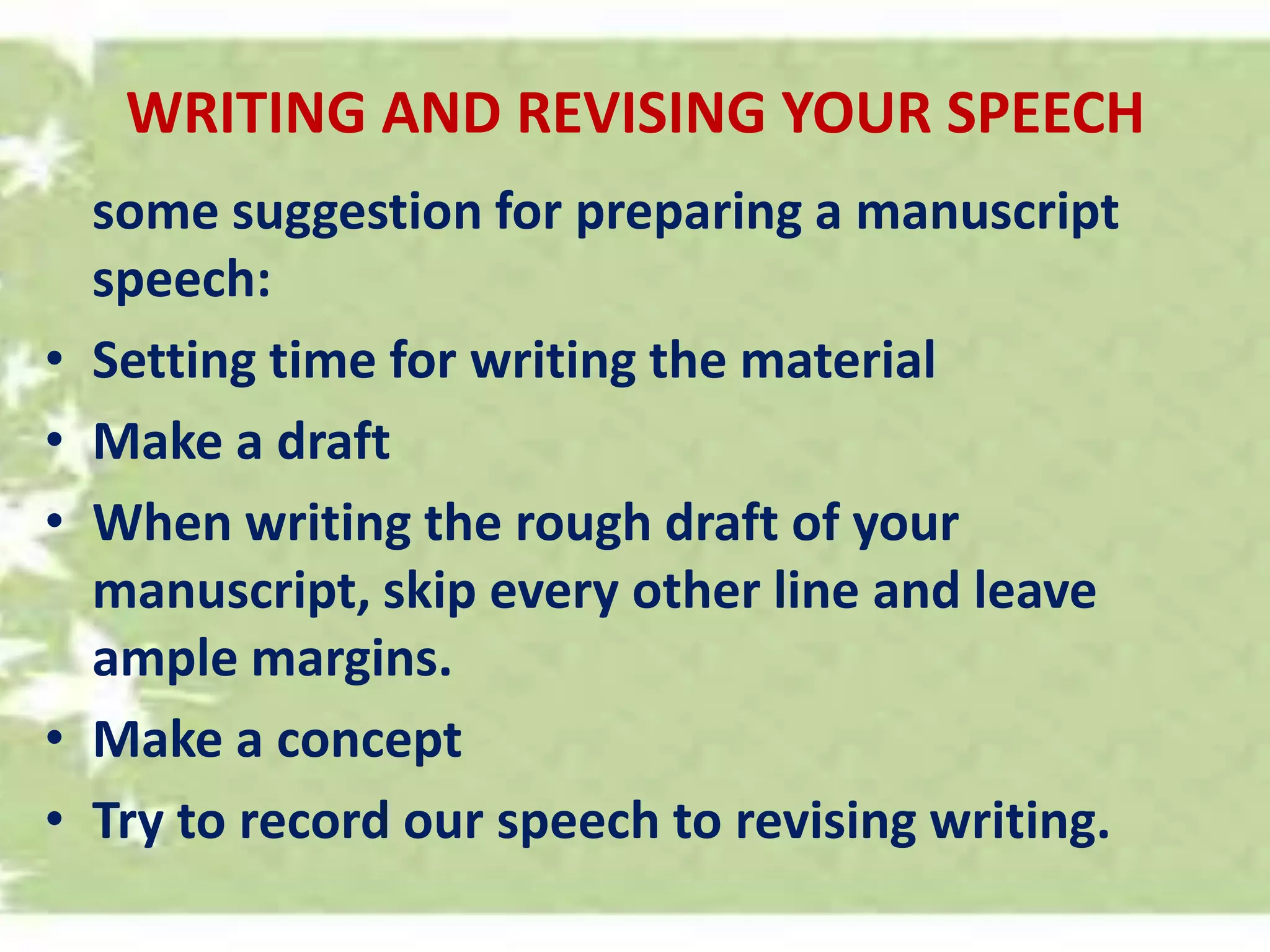 WRITING AND REVISING YOUR SPEECH
some suggestion for preparing a manuscript
speech:
• Setting time for writing the material
• Make a draft
• When writing the rough draft of your
manuscript, skip every other line and leave
ample margins.
• Make a concept
• Try to record our speech to revising writing.
 