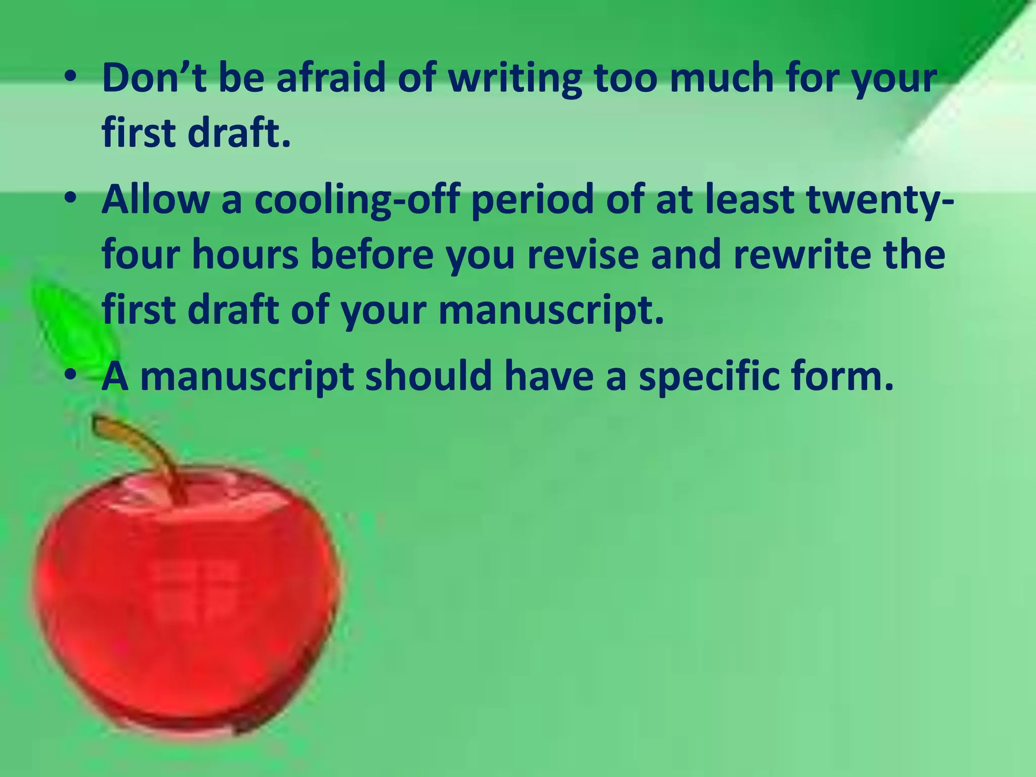 • Don’t be afraid of writing too much for your
first draft.
• Allow a cooling-off period of at least twenty-
four hours before you revise and rewrite the
first draft of your manuscript.
• A manuscript should have a specific form.
 