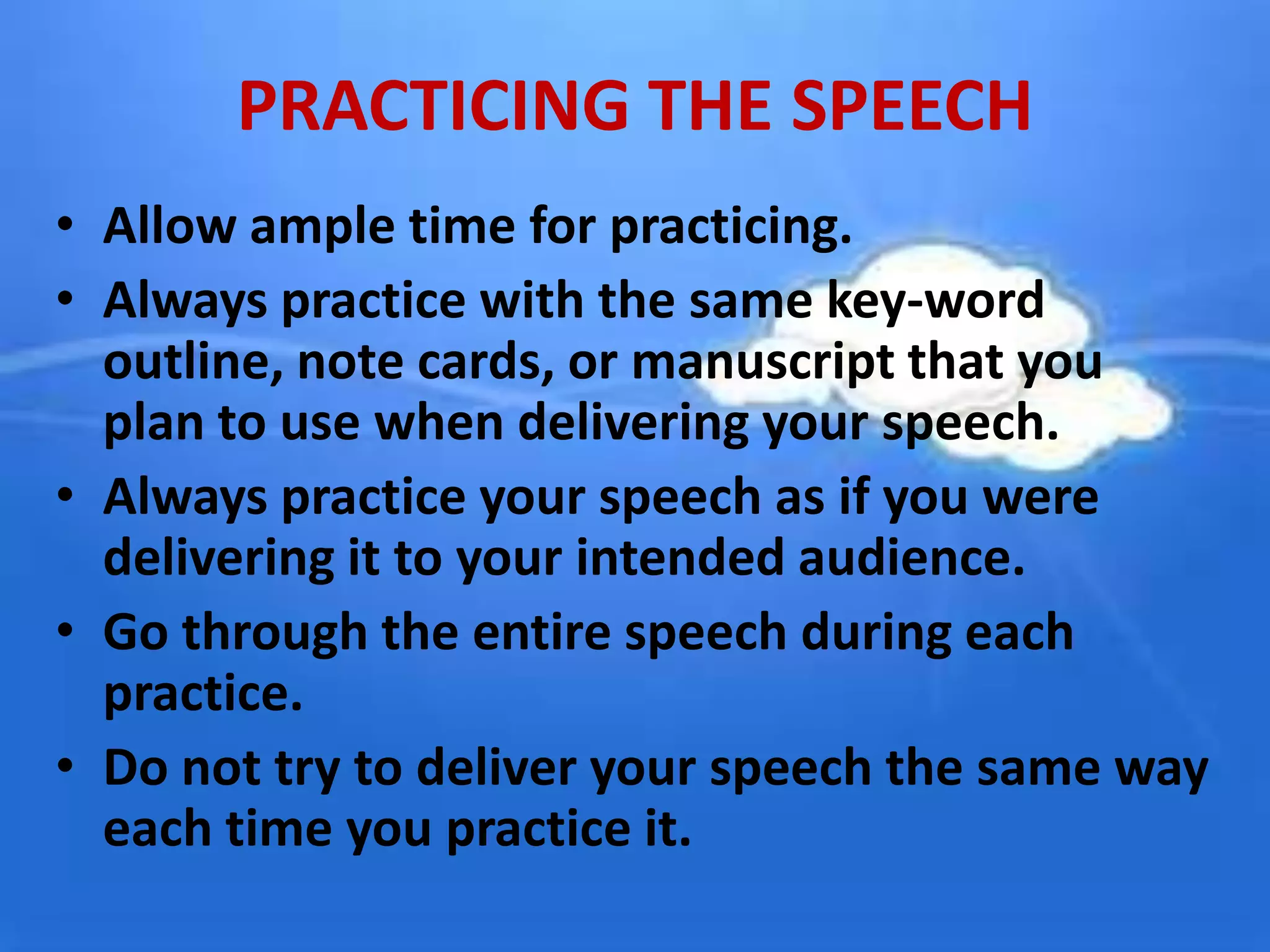PRACTICING THE SPEECH
• Allow ample time for practicing.
• Always practice with the same key-word
outline, note cards, or manuscript that you
plan to use when delivering your speech.
• Always practice your speech as if you were
delivering it to your intended audience.
• Go through the entire speech during each
practice.
• Do not try to deliver your speech the same way
each time you practice it.
 