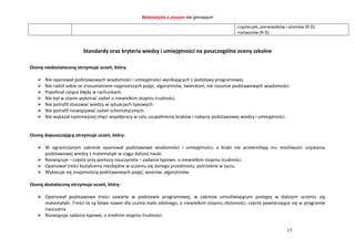 Matematyka z plusem dla gimnazjum
15
-cząsteczek, pierwiastków i atomów (R-D)
-roztworów (R-D)
Standardy oraz kryteria wiedzy i umiejętności na poszczególne oceny szkolne
Ocenę niedostateczną otrzymuje uczeń, który:
 Nie opanował podstawowych wiadomości i umiejętności wynikających z podstawy programowej.
 Nie radził sobie ze zrozumieniem najprostszych pojęć, algorytmów, twierdzeń; nie rozumie podstawowych wiadomości.
 Popełniał rażące błędy w rachunkach.
 Nie był w stanie wykonać zadań o niewielkim stopniu trudności.
 Nie potrafił stosować wiedzy w sytuacjach typowych.
 Nie potrafił rozwiązywać zadań schematycznych.
 Nie wykazał najmniejszej chęci współpracy w celu uzupełnienia braków i nabycia podstawowej wiedzy i umiejętności.
Ocenę dopuszczającą otrzymuje uczeń, który:
 W ograniczonym zakresie opanował podstawowe wiadomości i umiejętności, a braki nie przekreślają mu możliwości uzyskania
podstawowej wiedzy z matematyki w ciągu dalszej nauki.
 Rozwiązuje – często przy pomocy nauczyciela – zadania typowe, o niewielkim stopniu trudności.
 Opanował treści kształcenia niezbędne w uczeniu się danego przedmiotu, potrzebne w życiu.
 Wykazuje się znajomością podstawowych pojęć, wzorów, algorytmów.
Ocenę dostateczną otrzymuje uczeń, który:
 Opanował podstawowe treści zawarte w podstawie programowej, w zakresie umożliwiającym postępy w dalszym uczeniu się
matematyki. Treści te są łatwe nawet dla ucznia mało zdolnego, o niewielkim stopniu złożoności, często powtarzające się w programie
nauczania.
 Rozwiązuje zadania typowe, o średnim stopniu trudności.
 