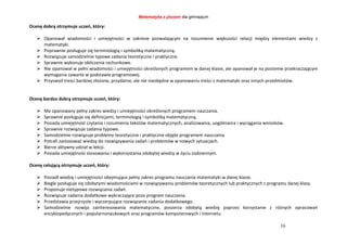 Matematyka z plusem dla gimnazjum
16
Ocenę dobrą otrzymuje uczeń, który:
 Opanował wiadomości i umiejętności w zakresie pozwalającym na rozumienie większości relacji między elementami wiedzy z
matematyki.
 Poprawnie posługuje się terminologią i symboliką matematyczną.
 Rozwiązuje samodzielnie typowe zadania teoretyczne i praktyczne.
 Sprawnie wykonuje obliczenia rachunkowe.
 Nie opanował w pełni wiadomości i umiejętności określonych programem w danej klasie, ale opanował je na poziomie przekraczającym
wymagania zawarte w podstawie programowej.
 Przyswoił treści bardziej złożone, przydatne, ale nie niezbędne w opanowaniu treści z matematyki oraz innych przedmiotów.
Ocenę bardzo dobrą otrzymuje uczeń, który:
 Ma opanowany pełny zakres wiedzy i umiejętności określonych programem nauczania.
 Sprawnie posługuje się definicjami, terminologią i symboliką matematyczną.
 Posiada umiejętność czytania i rozumienia tekstów matematycznych, analizowania, uogólniania i wyciągania wniosków.
 Sprawnie rozwiązuje zadania typowe.
 Samodzielnie rozwiązuje problemy teoretyczne i praktyczne objęte programem nauczania.
 Potrafi zastosować wiedzę do rozwiązywania zadań i problemów w nowych sytuacjach.
 Bierze aktywny udział w lekcji.
 Posiada umiejętność stosowania i wykorzystania zdobytej wiedzy w życiu codziennym.
Ocenę celującą otrzymuje uczeń, który:
 Posiadł wiedzę i umiejętności obejmujące pełny zakres programu nauczania matematyki w danej klasie.
 Biegle posługuje się zdobytymi wiadomościami w rozwiązywaniu problemów teoretycznych lub praktycznych z programu danej klasy.
 Proponuje nietypowe rozwiązania zadań.
 Rozwiązuje zadania dodatkowe wykraczające poza program nauczania.
 Przedstawia przejrzyste i wyczerpujące rozwiązanie zadania dodatkowego.
 Samodzielnie rozwija zainteresowania matematyczne, poszerza zdobytą wiedzę poprzez korzystanie z różnych opracowań
encyklopedycznych i popularnonaukowych oraz programów komputerowych i Internetu.
 