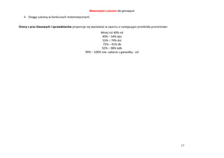 Matematyka z plusem dla gimnazjum
17
 Osiąga sukcesy w konkursach matematycznych.
Oceny z prac klasowych i sprawdzianów proponuje się wystawiać w oparciu o następujące przedziały procentowe:
Mniej niż 40% nd
40% – 54% dps
55% – 74% dst
75% – 91% db
92% – 98% bdb
99% – 100% tzw. zadanie z gwiazdką - cel
 