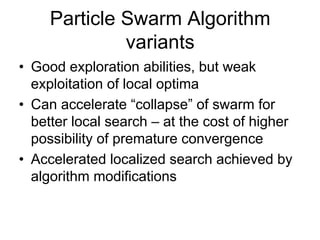 Particle Swarm Algorithm
variants
• Good exploration abilities, but weak
exploitation of local optima
• Can accelerate “collapse” of swarm for
better local search – at the cost of higher
possibility of premature convergence
• Accelerated localized search achieved by
algorithm modifications
 