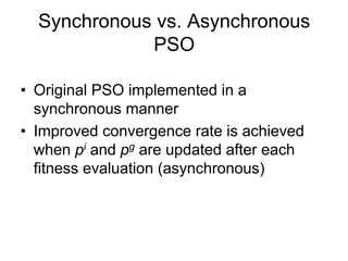 Synchronous vs. Asynchronous
PSO
• Original PSO implemented in a
synchronous manner
• Improved convergence rate is achieved
when pi and pg are updated after each
fitness evaluation (asynchronous)
 