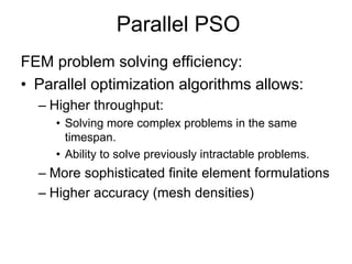 Parallel PSO
FEM problem solving efficiency:
• Parallel optimization algorithms allows:
– Higher throughput:
• Solving more complex problems in the same
timespan.
• Ability to solve previously intractable problems.
– More sophisticated finite element formulations
– Higher accuracy (mesh densities)
 