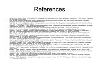 References
• Carlisle, A., and Dozier, G. (2001). An off-the-shelf PSO. Proceedings of the Workshop on Particle Swarm Optimization. Indianapolis, IN: Purdue School of Engineering
and Technology, IUPUI (in press).
• Clerc, M. (1999). The swarm and the queen: towards a deterministic and adaptive particle swarm optimization. Proc. 1999 Congress on Evolutionary Computation,
Washington, DC, pp 1951-1957. Piscataway, NJ: IEEE Service Center.
• Eberhart, R. C., and Hu, X. (1999). Human tremor analysis using particle swarm optimization. Proc. Congress on Evolutionary Computation 1999, Washington, DC, pp
1927–1930. Piscataway, NJ: IEEE Service Center.
• Eberhart, R. C., and Kennedy, J. (1995). A new optimizer using particle swarm theory. Proceedings of the Sixth International Symposium on Micro Machine and Human
Science, Nagoya, Japan, 39-43. Piscataway, NJ: IEEE Service Center.
• Eberhart, R. C., Simpson, P. K., and Dobbins, R. W. (1996). Computational Intelligence PC Tools. Boston, MA: Academic Press Professional.
• Eberhart, R. C., and Shi, Y. (1998)(a). Evolving artificial neural networks. Proc. 1998 Int’l. Conf. on Neural Networks and Brain, Beijing, P.R.C., PL5-PL13.
• Eberhart, R. C. and Shi, Y. (1998)(b). Comparison between genetic algorithms and particle swarm optimization. In V. W. Porto, N. Saravanan, D. Waagen, and A. E.
Eiben, Eds. Evolutionary Programming VII: Proc. 7th Ann. Conf. on Evolutionary Programming Conf., San Diego, CA. Berlin: Springer-Verlag.
• Eberhart, R. C., and Shi, Y. (2000). Comparing inertia weights and constriction factors in particle swarm optimization. Proc. Congress on Evolutionary Computation
2000, San Diego, CA, pp 84-88.
• Eberhart, R. C., and Shi, Y. (2001)(a). Tracking and optimizing dynamic systems with particle swarms. Proc. Congress on Evolutionary Computation 2001, Seoul,
Korea. Piscataway, NJ: IEEE Service Center. (in press)
• Eberhart, R. C., and Shi, Y. (2001)(b). Particle swarm optimization: developments, applications and resources. Proc. Congress on Evolutionary Computation 2001,
Seoul, Korea. Piscataway, NJ: IEEE Service Center. (in press)
• Fan, H.-Y., and Shi, Y. (2001). Study of Vmax of the particle swarm optimization algorithm. Proceedings of the Workshop on Particle Swarm Optimization. Indianapolis,
IN: Purdue School of Engineering and Technology, IUPUI (in press).
• Fukuyama Y., Yoshida, H. (2001). A Particle Swarm Optimization for Reactive Power and Voltage Control in Electric Power Systems, Proc. Congress on Evolutionary
Computation 2001, Seoul, Korea. Piscataway, NJ: IEEE Service Center. (in press)
• He, Z.,Wei, C., Yang, L., Gao, X., Yao, S., Eberhart, R., and Shi, Y. (1998). Extracting rules from fuzzy neural network by particle swarm optimization, Proc. IEEE
International Conference on Evolutionary Computation, Anchorage, Alaska, USA
• Kennedy, J. (1997). The particle swarm: social adaptation of knowledge. Proc. Intl. Conf. on Evolutionary Computation, Indianapolis, IN, 303-308. Piscataway, NJ: IEEE
Service Center.
• Kennedy, J. (1998). Methods of agreement: inference among the eleMentals. Proc. 1998 Intl. Symp. on Intelligent Control. Piscataway, NJ: IEEE Service Center.
• Kennedy, J. (1998). The behavior of particles. In V. W. Porto, N. Saravanan, D. Waagen, and A. E. Eiben, Eds. Evolutionary Programming VII: Proc. 7th Ann. Conf. on
Evolutionary Programming Conf., San Diego, CA, 581–589. Berlin: Springer-Verlag.
• Kennedy, J. (1998). Thinking is social: experiments with the adaptive culture model. Journal of Conflict Resolution. 42(1), 56–76.
• Kennedy, J. (1999). Small worlds and mega-minds: effects of neighborhood topology on particle swarm performance. Proc. Congress on Evolutionary Computation
1999, 1931–1938. Piscataway, NJ: IEEE Service Center.
• Kennedy, J. (2000). Stereotyping: improving particle swarm performance with cluster analysis. Proc. of the 2000 Congress on Evolutionary Computation, San Diego,
CA. Piscataway, NJ: IEEE Press.
 