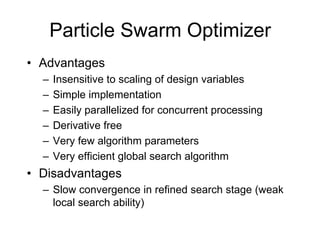 • Advantages
– Insensitive to scaling of design variables
– Simple implementation
– Easily parallelized for concurrent processing
– Derivative free
– Very few algorithm parameters
– Very efficient global search algorithm
• Disadvantages
– Slow convergence in refined search stage (weak
local search ability)
Particle Swarm Optimizer
 