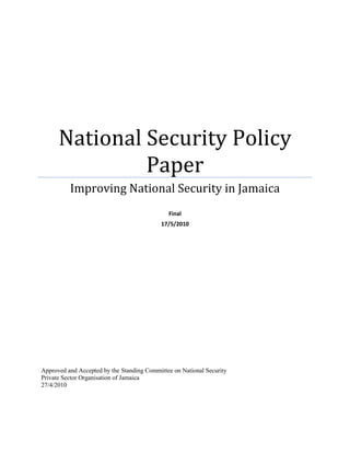National Security Policy
               Paper
          Improving National Security in Jamaica
                                              Final
                                           17/5/2010




Approved and Accepted by the Standing Committee on National Security
Private Sector Organisation of Jamaica
27/4/2010
 