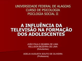UNIVERSIDADE FEDERAL DE ALAGOAS CURSO DE PSICOLOGIA PSICLOGIA SOCIAL II A INFLUÊNCIA DA TELEVISÃO NA FORMAÇÃO DOS ADOLESCENTES   JOÃO PAULO SEABRA DE LIMA  KELLISON BEZERRA DE LIMA (Estudantes) ADELIA AUGUSTA SOUTO DE OLIVEIRA (Professora) 
