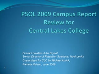 PSOL 2009 Campus Report Review for Central Lakes College  Contact creation Julie BryantSenior Director of Retention Solutions, Noel-Levitz Customized for CLC by Michael Amick,  Pamela Nelson, June 2009 