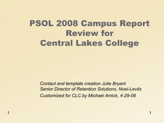 PSOL 2008 Campus Report
           Review for
      Central Lakes College



      Contact and template creation Julie Bryant
      Senior Director of Retention Solutions, Noel-Levitz
      Customized for CLC by Michael Amick, 4-29-08


1                                                           1
 