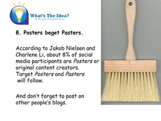 8. Posters beget Pasters.
According to Jakob Nielsen and
Charlene Li, about 8% of social
media participants are Posters or
original content creators.
Target Posters and Pasters
will follow.
And dont forget to post on
other peoples blogs.
 