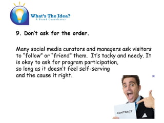 9. Dont ask for the order.
Many social media curators and managers ask visitors
to follow or friend them. Its tacky and needy. It
is okay to ask for program participation,
so long as it doesnt feel self-serving
and the cause it right.
 