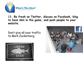 11. Be fresh on Twitter, discuss on Facebook, blog
to have skin in the game, and push people to your
website.
Dont give all your traffic
to Mark Zuckerberg.
 