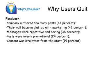 Why Users Quit
Facebook:
?Company authored too many posts (44 percent);
?Their wall became glutted with marketing (43 percent);
?Messages were repetitive and boring (38 percent);
?Posts were overly promotional (24 percent);
?Content was irrelevant from the start (19 percent).
 