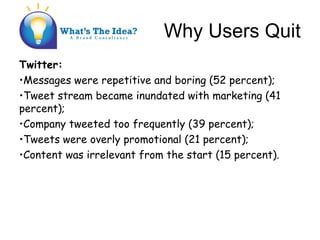 Why Users Quit
Twitter:
?Messages were repetitive and boring (52 percent);
?Tweet stream became inundated with marketing (41
percent);
?Company tweeted too frequently (39 percent);
?Tweets were overly promotional (21 percent);
?Content was irrelevant from the start (15 percent).
 