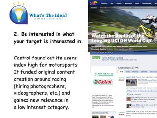 2. Be interested in what
your target is interested in.
Castrol found out its users
index high for motorsports.
It funded original content
creation around racing
(hiring photographers,
videographers, etc.) and
gained new relevance in
a low interest category.
 