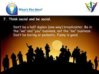 7. Think social and be social.
Dont be a half duplex (one-way) broadcaster. Be in
the we and you business, not the me business.
Dont be boring or pedantic. Funny is good.
 