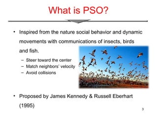 3
What is PSO?
• Inspired from the nature social behavior and dynamic
movements with communications of insects, birds
and fish.
– Steer toward the center
– Match neighbors’ velocity
– Avoid collisions
• Proposed by James Kennedy & Russell Eberhart
(1995)
 