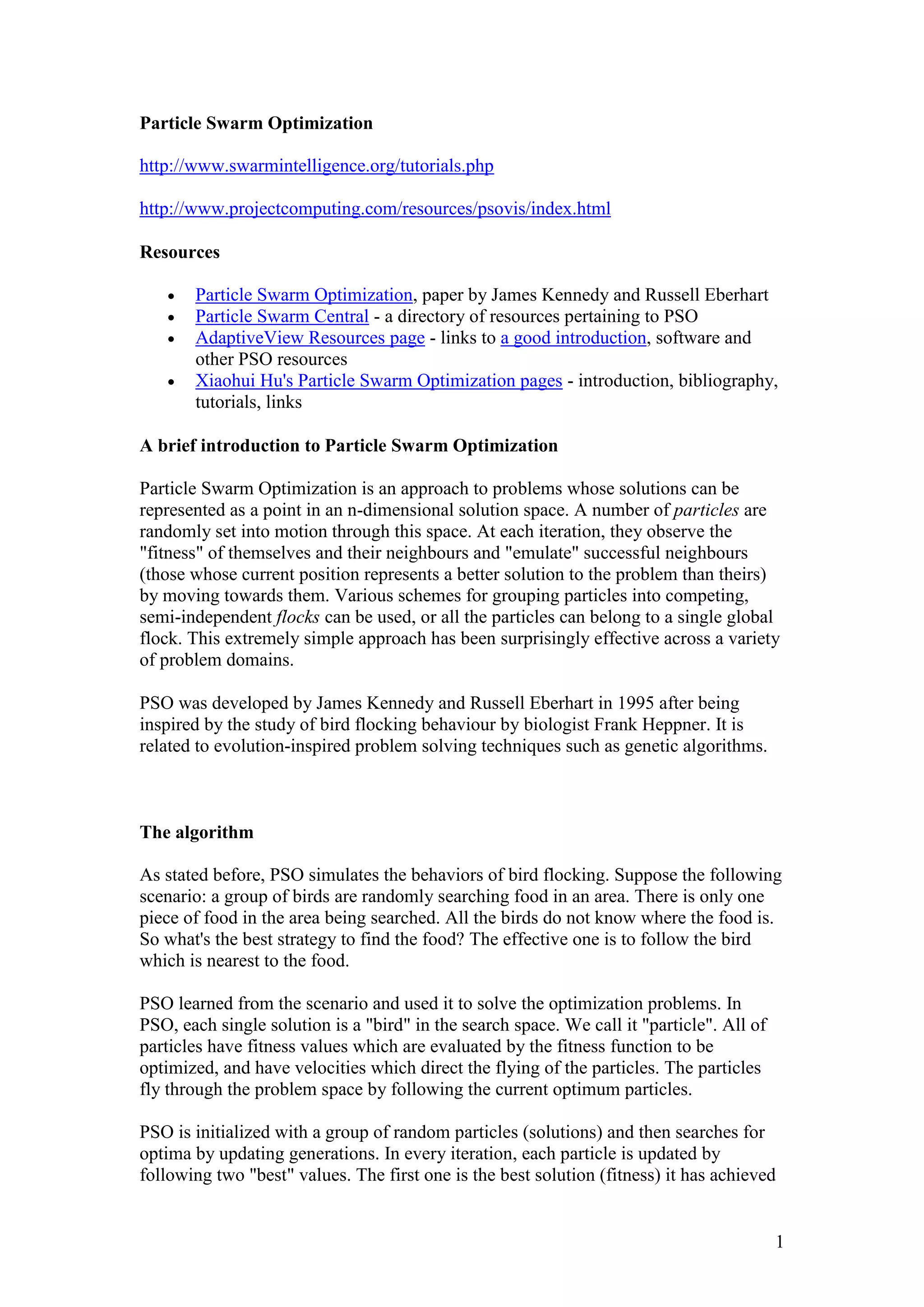 1 
Particle Swarm Optimization 
http://www.swarmintelligence.org/tutorials.php 
http://www.projectcomputing.com/resources/psovis/index.html 
Resources 
 Particle Swarm Optimization, paper by James Kennedy and Russell Eberhart 
 Particle Swarm Central - a directory of resources pertaining to PSO 
 AdaptiveView Resources page - links to a good introduction, software and 
other PSO resources 
 Xiaohui Hu's Particle Swarm Optimization pages - introduction, bibliography, 
tutorials, links 
A brief introduction to Particle Swarm Optimization 
Particle Swarm Optimization is an approach to problems whose solutions can be 
represented as a point in an n-dimensional solution space. A number of particles are 
randomly set into motion through this space. At each iteration, they observe the 
"fitness" of themselves and their neighbours and "emulate" successful neighbours 
(those whose current position represents a better solution to the problem than theirs) 
by moving towards them. Various schemes for grouping particles into competing, 
semi-independent flocks can be used, or all the particles can belong to a single global 
flock. This extremely simple approach has been surprisingly effective across a variety 
of problem domains. 
PSO was developed by James Kennedy and Russell Eberhart in 1995 after being 
inspired by the study of bird flocking behaviour by biologist Frank Heppner. It is 
related to evolution-inspired problem solving techniques such as genetic algorithms. 
The algorithm 
As stated before, PSO simulates the behaviors of bird flocking. Suppose the following 
scenario: a group of birds are randomly searching food in an area. There is only one 
piece of food in the area being searched. All the birds do not know where the food is. 
So what's the best strategy to find the food? The effective one is to follow the bird 
which is nearest to the food. 
PSO learned from the scenario and used it to solve the optimization problems. In 
PSO, each single solution is a "bird" in the search space. We call it "particle". All of 
particles have fitness values which are evaluated by the fitness function to be 
optimized, and have velocities which direct the flying of the particles. The particles 
fly through the problem space by following the current optimum particles. 
PSO is initialized with a group of random particles (solutions) and then searches for 
optima by updating generations. In every iteration, each particle is updated by 
following two "best" values. The first one is the best solution (fitness) it has achieved 
 