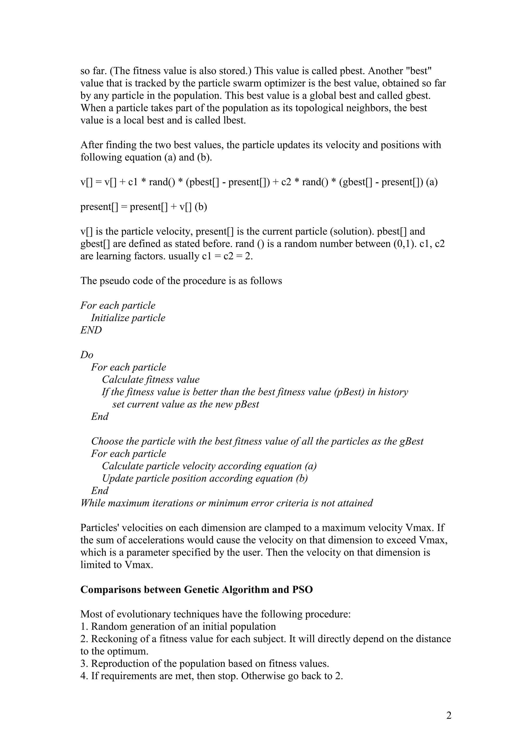 2 
so far. (The fitness value is also stored.) This value is called pbest. Another "best" 
value that is tracked by the particle swarm optimizer is the best value, obtained so far 
by any particle in the population. This best value is a global best and called gbest. 
When a particle takes part of the population as its topological neighbors, the best 
value is a local best and is called lbest. 
After finding the two best values, the particle updates its velocity and positions with 
following equation (a) and (b). 
v[] = v[] + c1 * rand() * (pbest[] - present[]) + c2 * rand() * (gbest[] - present[]) (a) 
present[] = present[] + v[] (b) 
v[] is the particle velocity, present[] is the current particle (solution). pbest[] and 
gbest[] are defined as stated before. rand () is a random number between (0,1). c1, c2 
are learning factors. usually c1 = c2 = 2. 
The pseudo code of the procedure is as follows 
For each particle 
Initialize particle 
END 
Do 
For each particle 
Calculate fitness value 
If the fitness value is better than the best fitness value (pBest) in history 
set current value as the new pBest 
End 
Choose the particle with the best fitness value of all the particles as the gBest 
For each particle 
Calculate particle velocity according equation (a) 
Update particle position according equation (b) 
End 
While maximum iterations or minimum error criteria is not attained 
Particles' velocities on each dimension are clamped to a maximum velocity Vmax. If 
the sum of accelerations would cause the velocity on that dimension to exceed Vmax, 
which is a parameter specified by the user. Then the velocity on that dimension is 
limited to Vmax. 
Comparisons between Genetic Algorithm and PSO 
Most of evolutionary techniques have the following procedure: 
1. Random generation of an initial population 
2. Reckoning of a fitness value for each subject. It will directly depend on the distance 
to the optimum. 
3. Reproduction of the population based on fitness values. 
4. If requirements are met, then stop. Otherwise go back to 2. 
 