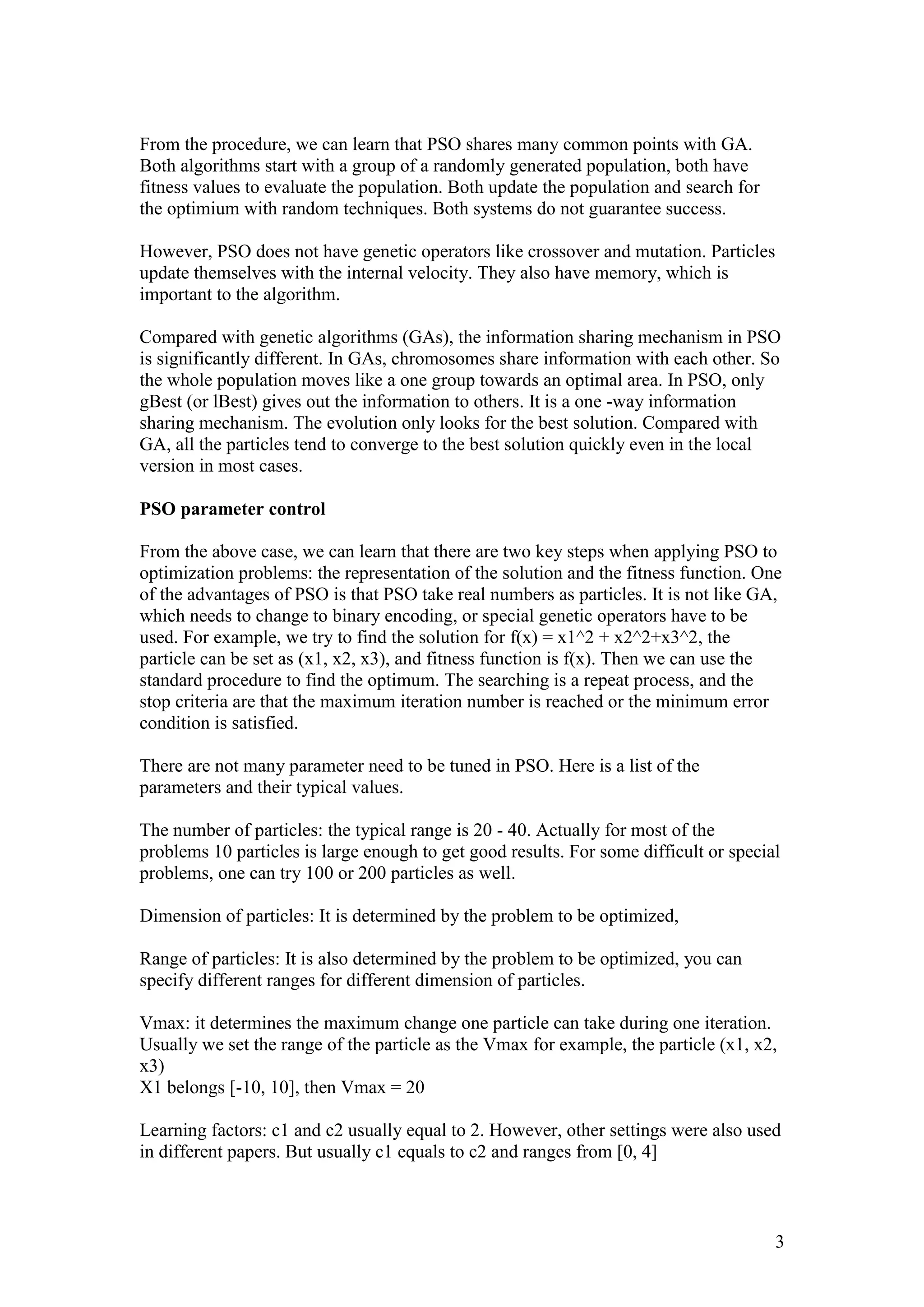 3 
From the procedure, we can learn that PSO shares many common points with GA. 
Both algorithms start with a group of a randomly generated population, both have 
fitness values to evaluate the population. Both update the population and search for 
the optimium with random techniques. Both systems do not guarantee success. 
However, PSO does not have genetic operators like crossover and mutation. Particles 
update themselves with the internal velocity. They also have memory, which is 
important to the algorithm. 
Compared with genetic algorithms (GAs), the information sharing mechanism in PSO 
is significantly different. In GAs, chromosomes share information with each other. So 
the whole population moves like a one group towards an optimal area. In PSO, only 
gBest (or lBest) gives out the information to others. It is a one -way information 
sharing mechanism. The evolution only looks for the best solution. Compared with 
GA, all the particles tend to converge to the best solution quickly even in the local 
version in most cases. 
PSO parameter control 
From the above case, we can learn that there are two key steps when applying PSO to 
optimization problems: the representation of the solution and the fitness function. One 
of the advantages of PSO is that PSO take real numbers as particles. It is not like GA, 
which needs to change to binary encoding, or special genetic operators have to be 
used. For example, we try to find the solution for f(x) = x1^2 + x2^2+x3^2, the 
particle can be set as (x1, x2, x3), and fitness function is f(x). Then we can use the 
standard procedure to find the optimum. The searching is a repeat process, and the 
stop criteria are that the maximum iteration number is reached or the minimum error 
condition is satisfied. 
There are not many parameter need to be tuned in PSO. Here is a list of the 
parameters and their typical values. 
The number of particles: the typical range is 20 - 40. Actually for most of the 
problems 10 particles is large enough to get good results. For some difficult or special 
problems, one can try 100 or 200 particles as well. 
Dimension of particles: It is determined by the problem to be optimized, 
Range of particles: It is also determined by the problem to be optimized, you can 
specify different ranges for different dimension of particles. 
Vmax: it determines the maximum change one particle can take during one iteration. 
Usually we set the range of the particle as the Vmax for example, the particle (x1, x2, 
x3) 
X1 belongs [-10, 10], then Vmax = 20 
Learning factors: c1 and c2 usually equal to 2. However, other settings were also used 
in different papers. But usually c1 equals to c2 and ranges from [0, 4] 
 