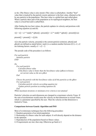 2 
so far. (The fitness value is also stored.) This value is called pbest. Another "best" 
value that is tracked by the particle swarm optimizer is the best value, obtained so far 
by any particle in the population. This best value is a global best and called gbest. 
When a particle takes part of the population as its topological neighbors, the best 
value is a local best and is called lbest. 
After finding the two best values, the particle updates its velocity and positions with 
following equation (a) and (b). 
v[] = v[] + c1 * rand() * (pbest[] - present[]) + c2 * rand() * (gbest[] - present[]) (a) 
present[] = present[] + v[] (b) 
v[] is the particle velocity, present[] is the current particle (solution). pbest[] and 
gbest[] are defined as stated before. rand () is a random number between (0,1). c1, c2 
are learning factors. usually c1 = c2 = 2. 
The pseudo code of the procedure is as follows 
For each particle 
Initialize particle 
END 
Do 
For each particle 
Calculate fitness value 
If the fitness value is better than the best fitness value (pBest) in history 
set current value as the new pBest 
End 
Choose the particle with the best fitness value of all the particles as the gBest 
For each particle 
Calculate particle velocity according equation (a) 
Update particle position according equation (b) 
End 
While maximum iterations or minimum error criteria is not attained 
Particles' velocities on each dimension are clamped to a maximum velocity Vmax. If 
the sum of accelerations would cause the velocity on that dimension to exceed Vmax, 
which is a parameter specified by the user. Then the velocity on that dimension is 
limited to Vmax. 
Comparisons between Genetic Algorithm and PSO 
Most of evolutionary techniques have the following procedure: 
1. Random generation of an initial population 
2. Reckoning of a fitness value for each subject. It will directly depend on the distance 
to the optimum. 
3. Reproduction of the population based on fitness values. 
4. If requirements are met, then stop. Otherwise go back to 2. 
 