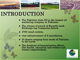 3The Pakistan state Oil is the largest oil marketing company in Pakistan.The winner of award of Karachi stock Exchange top Companies Award.3700 retail outlets,vast infrastructure of 9 installation,23 depots ranging from south of Pakistan to the north.The forefront of humanitarian efforts, like health, education and welfare and women empowerment.INTRODUCTION