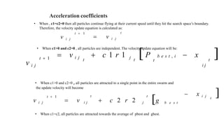 Acceleration coefficients
• When , c1=c2=0 then all particles continue flying at their current speed until they hit the search space’s boundary.
Therefore, the velocity update equation is calculated as:
t
 v i j
t  1
v i j
• When c1>0 and c2=0 , all particles are independent. The velocity update equation will be:
t  1
v i j
 v i j  c 1 r 1 j P b e s t , i  x 
t t t t
i j
• When c1>0 and c2=0 , all particles are attracted to a single point in the entire swarm and
the update velocity will become
g b e s t
 x i j 
t
t t
 v i j  c 2 r 2 j
t  1
v i j
• When c1=c2, all particles are attracted towards the average of pbest and gbest.
 