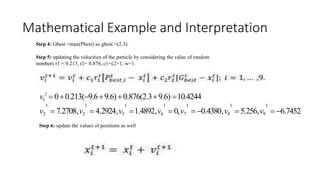 Mathematical Example and Interpretation
..
Step 4: Gbest =max(Pbest) so gbest =(2.3).
Step 5: updating the velocities of the particle by considering the value of random
numbers r1 = 0.213, r2= 0.876, c1=c2=1, w=1.
v 1
 00.213(9.69.6)0.876(2.39.6) 10.4244
1
1 1 1 1 1 1 1
v2  7.2708,v3  4.2924,v5 1.4892,v6  0,v7  0.4380,v8 5.256,v9  6.7452
Step 6: update the values of positions as well
 