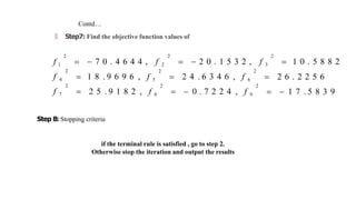 Contd…
🠶 Step7: Find the objective function values of
 2 6 . 2 2 5 6
  1 7 . 5 8 3 9
2
 2 4 . 6 3 4 6 , f 6
2
  0 . 7 2 2 4 , f 9
2
 1 8 . 9 6 9 6 , f 5
2
 2 5 . 9 1 8 2 , f 8
2 2 2
f 1   7 0 . 4 6 4 4 , f 2   2 0 . 1 5 3 2 , f 3  1 0 . 5 8 8 2
2
f 4
2
f 7
Step 8: Stopping criteria
if the terminal rule is satisfied , go to step 2.
Otherwise stop the iteration and output the results
 