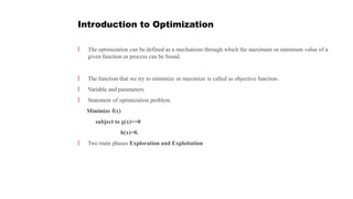 Introduction to Optimization
🠶 The optimization can be defined as a mechanism through which the maximum or minimum value of a
given function or process can be found.
🠶 The function that we try to minimize or maximize is called as objective function.
🠶 Variable and parameters.
🠶 Statement of optimization problem
Minimize f(x)
subject to g(x)<=0
h(x)=0.
🠶 Two main phases Exploration and Exploitation
 