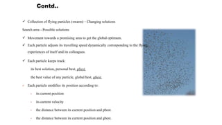 Contd..
 Collection of flying particles (swarm) - Changing solutions
Search area - Possible solutions
 Movement towards a promising area to get the global optimum.
 Each particle adjusts its travelling speed dynamically corresponding to the flying
experiences of itself and its colleagues.
 Each particle keeps track:
its best solution, personal best, pbest.
the best value of any particle, global best, gbest.
 Each particle modifies its position according to:
• its current position
• its current velocity
• the distance between its current position and pbest.
• the distance between its current position and gbest.
 