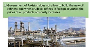  Government of Pakistan does not allow to build the new oil
refinery, and when crude oil refines in foreign countries the
prices of oil products obviously increases.
 