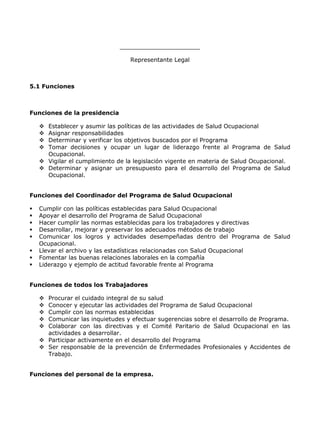 ______________________

                                  Representante Legal



5.1 Funciones



Funciones de la presidencia

     Establecer y asumir las políticas de las actividades de Salud Ocupacional
     Asignar responsabilidades
     Determinar y verificar los objetivos buscados por el Programa
     Tomar decisiones y ocupar un lugar de liderazgo frente al Programa de Salud
      Ocupacional.
     Vigilar el cumplimiento de la legislación vigente en materia de Salud Ocupacional.
     Determinar y asignar un presupuesto para el desarrollo del Programa de Salud
      Ocupacional.


Funciones del Coordinador del Programa de Salud Ocupacional

   Cumplir con las políticas establecidas para Salud Ocupacional
   Apoyar el desarrollo del Programa de Salud Ocupacional
   Hacer cumplir las normas establecidas para los trabajadores y directivas
   Desarrollar, mejorar y preservar los adecuados métodos de trabajo
   Comunicar los logros y actividades desempeñadas dentro del Programa de Salud
    Ocupacional.
   Llevar el archivo y las estadísticas relacionadas con Salud Ocupacional
   Fomentar las buenas relaciones laborales en la compañía
   Liderazgo y ejemplo de actitud favorable frente al Programa


Funciones de todos los Trabajadores

     Procurar el cuidado integral de su salud
     Conocer y ejecutar las actividades del Programa de Salud Ocupacional
     Cumplir con las normas establecidas
     Comunicar las inquietudes y efectuar sugerencias sobre el desarrollo de Programa.
     Colaborar con las directivas y el Comité Paritario de Salud Ocupacional en las
      actividades a desarrollar.
     Participar activamente en el desarrollo del Programa
     Ser responsable de la prevención de Enfermedades Profesionales y Accidentes de
      Trabajo.


Funciones del personal de la empresa.
 