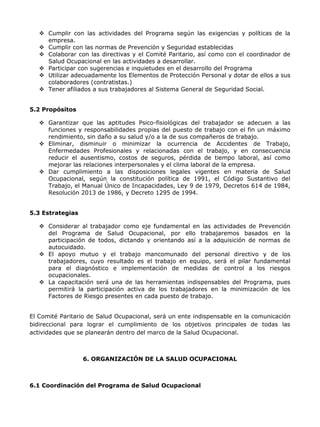  Cumplir con las actividades del Programa según las exigencias y políticas de la
     empresa.
    Cumplir con las normas de Prevención y Seguridad establecidas
    Colaborar con las directivas y el Comité Paritario, así como con el coordinador de
     Salud Ocupacional en las actividades a desarrollar.
    Participar con sugerencias e inquietudes en el desarrollo del Programa
    Utilizar adecuadamente los Elementos de Protección Personal y dotar de ellos a sus
     colaboradores (contratistas.)
    Tener afiliados a sus trabajadores al Sistema General de Seguridad Social.


5.2 Propósitos

    Garantizar que las aptitudes Psico-fisiológicas del trabajador se adecuen a las
     funciones y responsabilidades propias del puesto de trabajo con el fin un máximo
     rendimiento, sin daño a su salud y/o a la de sus compañeros de trabajo.
    Eliminar, disminuir o minimizar la ocurrencia de Accidentes de Trabajo,
     Enfermedades Profesionales y relacionadas con el trabajo, y en consecuencia
     reducir el ausentismo, costos de seguros, pérdida de tiempo laboral, así como
     mejorar las relaciones interpersonales y el clima laboral de la empresa.
    Dar cumplimiento a las disposiciones legales vigentes en materia de Salud
     Ocupacional, según la constitución política de 1991, el Código Sustantivo del
     Trabajo, el Manual Único de Incapacidades, Ley 9 de 1979, Decretos 614 de 1984,
     Resolución 2013 de 1986, y Decreto 1295 de 1994.


5.3 Estrategias

    Considerar al trabajador como eje fundamental en las actividades de Prevención
     del Programa de Salud Ocupacional, por ello trabajaremos basados en la
     participación de todos, dictando y orientando así a la adquisición de normas de
     autocuidado.
    El apoyo mutuo y el trabajo mancomunado del personal directivo y de los
     trabajadores, cuyo resultado es el trabajo en equipo, será el pilar fundamental
     para el diagnóstico e implementación de medidas de control a los riesgos
     ocupacionales.
    La capacitación será una de las herramientas indispensables del Programa, pues
     permitirá la participación activa de los trabajadores en la minimización de los
     Factores de Riesgo presentes en cada puesto de trabajo.


El Comité Paritario de Salud Ocupacional, será un ente indispensable en la comunicación
bidireccional para lograr el cumplimiento de los objetivos principales de todas las
actividades que se planearán dentro del marco de la Salud Ocupacional.



                  6. ORGANIZACIÓN DE LA SALUD OCUPACIONAL



6.1 Coordinación del Programa de Salud Ocupacional
 