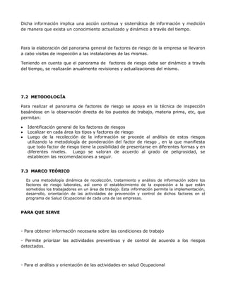 Dicha información implica una acción continua y sistemática de información y medición
de manera que exista un conocimiento actualizado y dinámico a través del tiempo.



Para la elaboración del panorama general de factores de riesgo de la empresa se llevaron
a cabo visitas de inspección a las instalaciones de las mismas.

Teniendo en cuenta que el panorama de factores de riesgo debe ser dinámico a través
del tiempo, se realizarán anualmente revisiones y actualizaciones del mismo.




7.2 METODOLOGÍA

Para realizar el panorama de factores de riesgo se apoya en la técnica de inspección
basándose en la observación directa de los puestos de trabajo, materia prima, etc, que
permitan:

   Identificación general de los factores de riesgos
   Localizar en cada área los tipos y factores de riesgo
   Luego de la recolección de la información se procede al análisis de estos riesgos
   utilizando la metodología de ponderación del factor de riesgo , en la que manifiesta
   que todo factor de riesgo tiene la posibilidad de presentarse en diferentes formas y en
   diferentes niveles.    Luego se valoran de acuerdo al grado de peligrosidad, se
   establecen las recomendaciones a seguir.


7.3 MARCO TEÓRICO

  Es una metodología dinámica de recolección, tratamiento y análisis de información sobre los
  factores de riesgo laborales, así como el establecimiento de la exposición a la que están
  sometidos los trabajadores en un área de trabajo. Esta información permite la implementación,
  desarrollo, orientación de las actividades de prevención y control de dichos factores en el
  programa de Salud Ocupacional de cada una de las empresas.


PARA QUE SIRVE



- Para obtener información necesaria sobre las condiciones de trabajo

- Permite priorizar las actividades preventivas y de control de acuerdo a los riesgos
detectados.



- Para el análisis y orientación de las actividades en salud Ocupacional
 