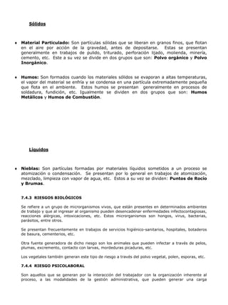 Sólidos



Material Particulado: Son partículas sólidas que se liberan en granos finos, que flotan
en el aire por acción de la gravedad, antes de depositarse. Estas se presentan
generalmente en trabajos de pulido, triturado, perforación lijado, molienda, minería,
cemento, etc. Este a su vez se divide en dos grupos que son: Polvo orgánico y Polvo
Inorgánico.


Humos: Son formados cuando los materiales sólidos se evaporan a altas temperaturas,
el vapor del material se enfría y se condensa en una partícula extremadamente pequeña
que flota en el ambiente. Estos humos se presentan generalmente en procesos de
soldadura, fundición, etc. Igualmente se dividen en dos grupos que son: Humos
Metálicos y Humos de Combustión.




    Líquidos



Nieblas: Son partículas formadas por materiales líquidos sometidos a un proceso se
atomización o condensación. Se presentan por lo general en trabajos de atomización,
mezclado, limpieza con vapor de agua, etc. Estos a su vez se dividen: Puntos de Rocío
y Brumas.


7.4.3 RIESGOS BIOLÓGICOS

Se refiere a un grupo de microrganismos vivos, que están presentes en determinados ambientes
de trabajo y que al ingresar al organismo pueden desencadenar enfermedades infectocontagiosas,
reacciones alérgicas, intoxicaciones, etc. Estos microrganismos son hongos, virus, bacterias,
parásitos, entre otros.

Se presentan frecuentemente en trabajos de servicios higiénico-sanitarios, hospitales, botaderos
de basura, cementerios, etc.

Otra fuente generadora de dicho riesgo son los animales que pueden infectar a través de pelos,
plumas, excremento, contacto con larvas, mordeduras picaduras, etc.

Los vegetales también generan este tipo de riesgo a través del polvo vegetal, polen, esporas, etc.

7.4.4 RIESGO PSICOLABORAL

Son aquellos que se generan por la interacción del trabajador con la organización inherente al
proceso, a las modalidades de la gestión administrativa, que pueden generar una carga
 
