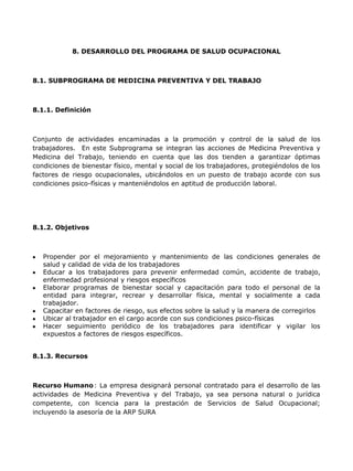 8. DESARROLLO DEL PROGRAMA DE SALUD OCUPACIONAL



8.1. SUBPROGRAMA DE MEDICINA PREVENTIVA Y DEL TRABAJO



8.1.1. Definición



Conjunto de actividades encaminadas a la promoción y control de la salud de los
trabajadores. En este Subprograma se integran las acciones de Medicina Preventiva y
Medicina del Trabajo, teniendo en cuenta que las dos tienden a garantizar óptimas
condiciones de bienestar físico, mental y social de los trabajadores, protegiéndolos de los
factores de riesgo ocupacionales, ubicándolos en un puesto de trabajo acorde con sus
condiciones psico-físicas y manteniéndolos en aptitud de producción laboral.




8.1.2. Objetivos



   Propender por el mejoramiento y mantenimiento de las condiciones generales de
   salud y calidad de vida de los trabajadores
   Educar a los trabajadores para prevenir enfermedad común, accidente de trabajo,
   enfermedad profesional y riesgos específicos
   Elaborar programas de bienestar social y capacitación para todo el personal de la
   entidad para integrar, recrear y desarrollar física, mental y socialmente a cada
   trabajador.
   Capacitar en factores de riesgo, sus efectos sobre la salud y la manera de corregirlos
   Ubicar al trabajador en el cargo acorde con sus condiciones psico-físicas
   Hacer seguimiento periódico de los trabajadores para identificar y vigilar los
   expuestos a factores de riesgos específicos.


8.1.3. Recursos



Recurso Humano : La empresa designará personal contratado para el desarrollo de las
actividades de Medicina Preventiva y del Trabajo, ya sea persona natural o jurídica
competente, con licencia para la prestación de Servicios de Salud Ocupacional;
incluyendo la asesoría de la ARP SURA
 