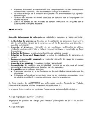  Mantener actualizado el conocimiento del comportamiento de las enfermedades
     profesionales y comunes, y los accidentes de trabajo en la empresa
    Establecer el riesgo de la población trabajadora a las enfermedades bajo vigilancia
     epidemiológica
    Formular las medidas de control adecuada en conjunto con el subprograma de
     higiene industrial
    Evaluar la bondad de las medidas de control formuladas en conjunto con el
     subprograma de higiene industrial


METODOLOGÍA



Selección del universo de trabajadores: trabajadores expuestos al riesgo a controlar.

 Actividades de promoción: Consiste en la realización de actividades informativas
  con los diferentes mandos de la empresa con el fin de garantizar una dinámica y
  decidida participación
 Atención al ambiente: valoración de las condiciones ambientales se obtiene
  mediante una inspección inicial o visita de reconocimiento por el coordinador de Salud
  Ocupacional.
 Estudios de Higiene: se seleccionan los sitios de trabajo a evaluar
 Estudios de Seguridad Ocupacional: se aplica la metodología del panorama de
  riesgos
 Equipos de protección personal: se realiza la valoración de equipo de protección
  personal existentes
 Atención a las personas (evaluación medica y paraclínica)
 Seguimiento: Se establece una periodicidad mínima de un año para el control
  ambiental y de aproximadamente dos años para los expuestos
 Evaluación: comprende dos aspectos:
      El proceso: consiste en la confrontación de las actividades programadas con las
      ejecutadas.
      El impacto: refleja el comportamiento tanto de las condiciones ambientales como
      de salud de la población expuesta, objeto de control a largo tiempo.


Se lleva registro del AUSENTISMO por enfermedad común, Accidente de Trabajo,
Enfermedad Profesional e índice de Lesiones incapacitantes. ILI.

La empresa deberá realizar los siguientes Programas de Vigilancia Epidemiológica:



Manejo de productos químicos (solventes)

Ergonomía en puestos de trabajo (para trabajos prolongados de pié o en posición
   sentado)

Manejo de Cargas
 