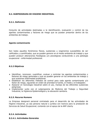 8.2. SUBPROGRAMA DE HIGIENE INDUSTRIAL



8.2.1. Definición



Conjunto de actividades destinadas a la identificación, evaluación y control de los
agentes contaminantes y factores de riesgo que se puedan presentar dentro de los
ambientes de trabajo.



Agente contaminante



Son todos aquellos fenómenos físicos, sustancias u organismos susceptibles de ser
calificados y cuantificados, que se pueden generar en el medio ambiente de trabajo y que
pueden producir alteraciones fisiológicas y/o psicológicas conduciendo a una patología
ocupacional - enfermedad profesional.



8.2.2 Objetivos



   Identificar, reconocer, cuantificar, evaluar y controlar los agentes contaminantes y
   factores de riesgo generados o que se pueden generar en los ambientes de trabajo y
   que ocasiones enfermedad profesional.
   Establecer los diferentes métodos de control para cada agente contaminante y/o
   factor de riesgo, siguiendo en orden de prioridad la fuente, el medio y el trabajador.
   Asesorar en toxicología industrial sobre el uso, manejo de las diferentes sustancias
   peligrosas.
   Implementar junto con el subprograma de Medicina del Trabajo y Seguridad
   Industrial, la Vigilancia Epidemiológica y la educación sanitaria.


8.2.3. Recurso Humano

La Empresa designará personal contratado para el desarrollo de las actividades de
Higiene Industrial, ya sea persona natural o jurídica con licencia para la prestación de
Servicios de Salud Ocupacional; contando con el apoyo de la ARP Liberty



8.2.4. Actividades

8.2.4.1. Actividades Generales
 