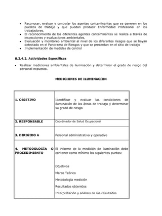 Reconocer, evaluar y controlar los agentes contaminantes que se generen en los
     puestos de trabajo y que puedan producir Enfermedad Profesional en los
     trabajadores.
     El reconocimiento de los diferentes agentes contaminantes se realiza a través de
     inspecciones y evaluaciones ambientales.
     Evaluación y monitoreo ambiental al nivel de los diferentes riesgos que se hayan
     detectado en el Panorama de Riesgos y que se presentan en el sitio de trabajo
     Implementación de medidas de control


8.2.4.2. Actividades Específicas

  Realizar mediciones ambientales de iluminación y determinar el grado de riesgo del
  personal expuesto.


                         MEDICIONES DE ILUMINACION




1. OBJETIVO              Identificar y evaluar las condiciones de
                         iluminación de las áreas de trabajo y determinar
                         su grado de riesgo



2. RESPONSABLE           Coordinador de Salud Ocupacional




3. DIRIGIDO A            Personal administrativo y operativo



4. METODOLOGÍA        O El informe de la medición de iluminación debe
PROCEDIMIENTO           contener como mínimo los siguientes puntos:



                         Objetivos

                         Marco Teórico

                         Metodología medición

                         Resultados obtenidos

                         Interpretación y análisis de los resultados
 