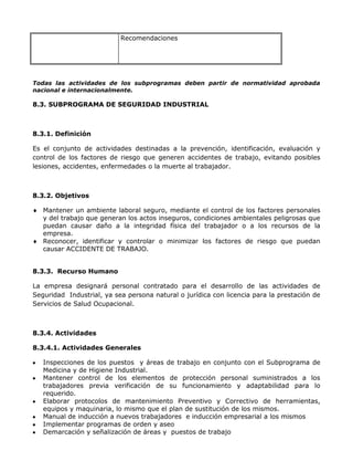 Recomendaciones




Todas las actividades de los subprogramas deben partir de normatividad aprobada
nacional e internacionalmente.

8.3. SUBPROGRAMA DE SEGURIDAD INDUSTRIAL



8.3.1. Definición

Es el conjunto de actividades destinadas a la prevención, identificación, evaluación y
control de los factores de riesgo que generen accidentes de trabajo, evitando posibles
lesiones, accidentes, enfermedades o la muerte al trabajador.



8.3.2. Objetivos

   Mantener un ambiente laboral seguro, mediante el control de los factores personales
   y del trabajo que generan los actos inseguros, condiciones ambientales peligrosas que
   puedan causar daño a la integridad física del trabajador o a los recursos de la
   empresa.
   Reconocer, identificar y controlar o minimizar los factores de riesgo que puedan
   causar ACCIDENTE DE TRABAJO.


8.3.3. Recurso Humano

La empresa designará personal contratado para el desarrollo de las actividades de
Seguridad Industrial, ya sea persona natural o jurídica con licencia para la prestación de
Servicios de Salud Ocupacional.



8.3.4. Actividades

8.3.4.1. Actividades Generales

   Inspecciones de los puestos y áreas de trabajo en conjunto con el Subprograma de
   Medicina y de Higiene Industrial.
   Mantener control de los elementos de protección personal suministrados a los
   trabajadores previa verificación de su funcionamiento y adaptabilidad para lo
   requerido.
   Elaborar protocolos de mantenimiento Preventivo y Correctivo de herramientas,
   equipos y maquinaria, lo mismo que el plan de sustitución de los mismos.
   Manual de inducción a nuevos trabajadores e inducción empresarial a los mismos
   Implementar programas de orden y aseo
   Demarcación y señalización de áreas y puestos de trabajo
 